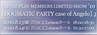 INTER PLAY MEMBERS LIMITED SHOW '10�wDOGMATIC PARTY case of Angelo�x